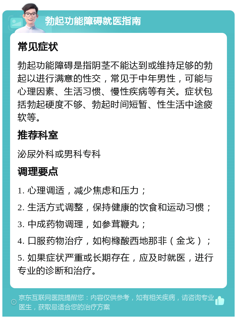 勃起功能障碍就医指南 常见症状 勃起功能障碍是指阴茎不能达到或维持足够的勃起以进行满意的性交，常见于中年男性，可能与心理因素、生活习惯、慢性疾病等有关。症状包括勃起硬度不够、勃起时间短暂、性生活中途疲软等。 推荐科室 泌尿外科或男科专科 调理要点 1. 心理调适，减少焦虑和压力； 2. 生活方式调整，保持健康的饮食和运动习惯； 3. 中成药物调理，如参茸鞭丸； 4. 口服药物治疗，如枸橼酸西地那非（金戈）； 5. 如果症状严重或长期存在，应及时就医，进行专业的诊断和治疗。