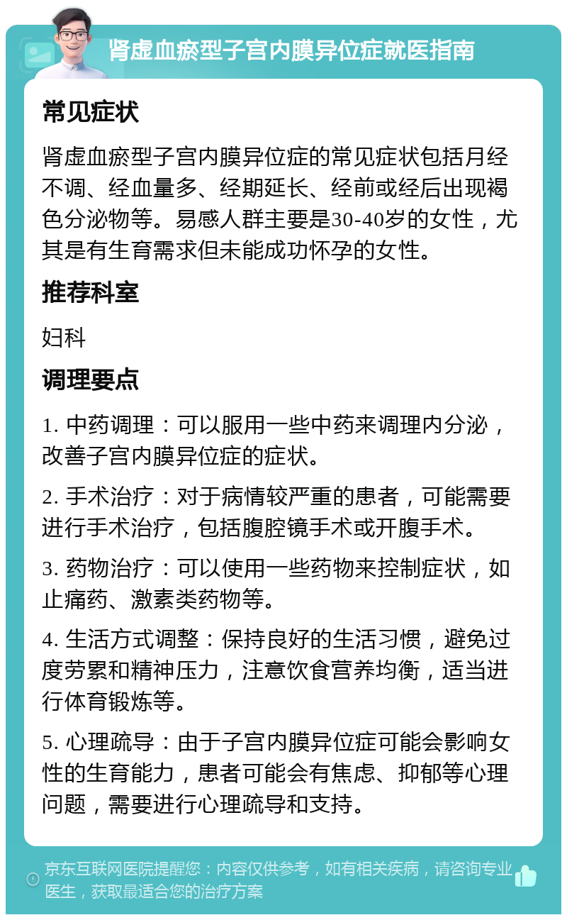 肾虚血瘀型子宫内膜异位症就医指南 常见症状 肾虚血瘀型子宫内膜异位症的常见症状包括月经不调、经血量多、经期延长、经前或经后出现褐色分泌物等。易感人群主要是30-40岁的女性，尤其是有生育需求但未能成功怀孕的女性。 推荐科室 妇科 调理要点 1. 中药调理：可以服用一些中药来调理内分泌，改善子宫内膜异位症的症状。 2. 手术治疗：对于病情较严重的患者，可能需要进行手术治疗，包括腹腔镜手术或开腹手术。 3. 药物治疗：可以使用一些药物来控制症状，如止痛药、激素类药物等。 4. 生活方式调整：保持良好的生活习惯，避免过度劳累和精神压力，注意饮食营养均衡，适当进行体育锻炼等。 5. 心理疏导：由于子宫内膜异位症可能会影响女性的生育能力，患者可能会有焦虑、抑郁等心理问题，需要进行心理疏导和支持。