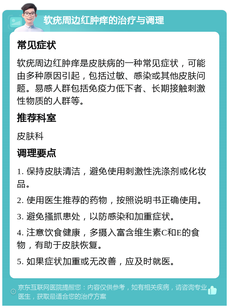 软疣周边红肿痒的治疗与调理 常见症状 软疣周边红肿痒是皮肤病的一种常见症状，可能由多种原因引起，包括过敏、感染或其他皮肤问题。易感人群包括免疫力低下者、长期接触刺激性物质的人群等。 推荐科室 皮肤科 调理要点 1. 保持皮肤清洁，避免使用刺激性洗涤剂或化妆品。 2. 使用医生推荐的药物，按照说明书正确使用。 3. 避免搔抓患处，以防感染和加重症状。 4. 注意饮食健康，多摄入富含维生素C和E的食物，有助于皮肤恢复。 5. 如果症状加重或无改善，应及时就医。