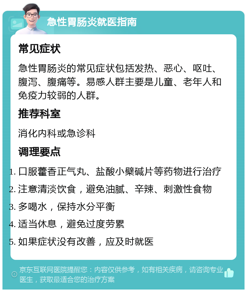 急性胃肠炎就医指南 常见症状 急性胃肠炎的常见症状包括发热、恶心、呕吐、腹泻、腹痛等。易感人群主要是儿童、老年人和免疫力较弱的人群。 推荐科室 消化内科或急诊科 调理要点 口服藿香正气丸、盐酸小檗碱片等药物进行治疗 注意清淡饮食，避免油腻、辛辣、刺激性食物 多喝水，保持水分平衡 适当休息，避免过度劳累 如果症状没有改善，应及时就医