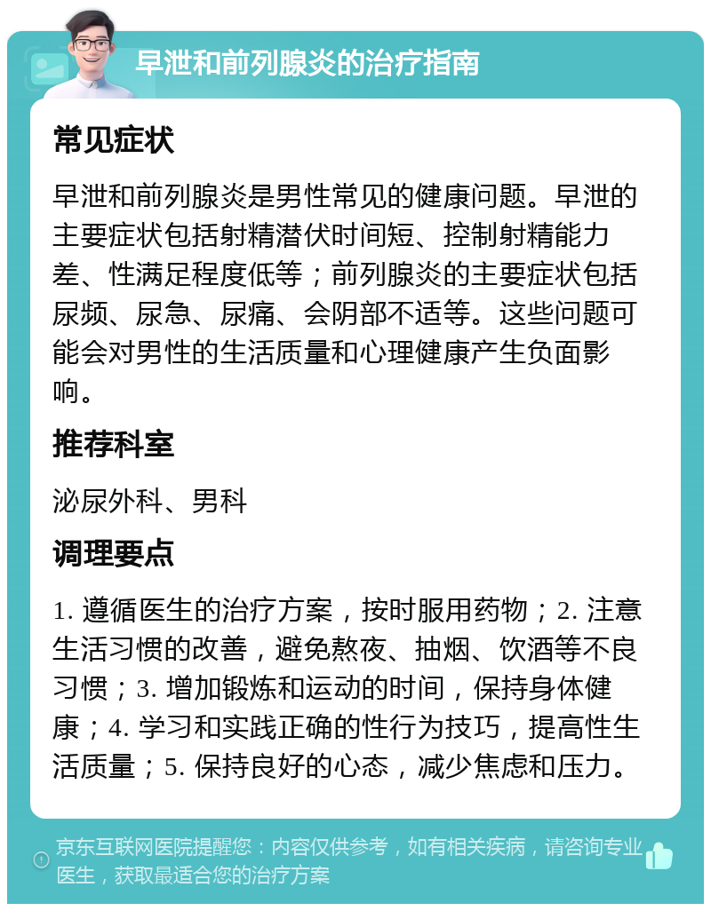 早泄和前列腺炎的治疗指南 常见症状 早泄和前列腺炎是男性常见的健康问题。早泄的主要症状包括射精潜伏时间短、控制射精能力差、性满足程度低等；前列腺炎的主要症状包括尿频、尿急、尿痛、会阴部不适等。这些问题可能会对男性的生活质量和心理健康产生负面影响。 推荐科室 泌尿外科、男科 调理要点 1. 遵循医生的治疗方案，按时服用药物；2. 注意生活习惯的改善，避免熬夜、抽烟、饮酒等不良习惯；3. 增加锻炼和运动的时间，保持身体健康；4. 学习和实践正确的性行为技巧，提高性生活质量；5. 保持良好的心态，减少焦虑和压力。