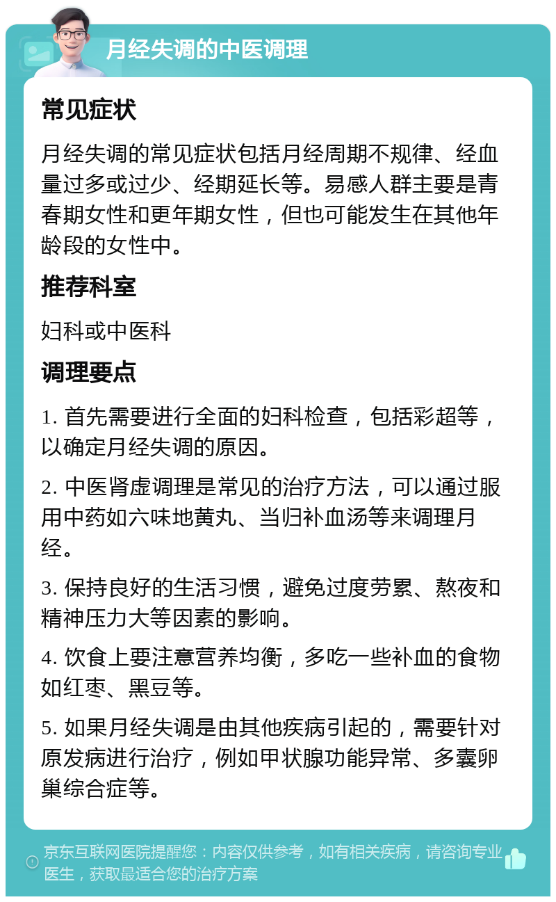 月经失调的中医调理 常见症状 月经失调的常见症状包括月经周期不规律、经血量过多或过少、经期延长等。易感人群主要是青春期女性和更年期女性，但也可能发生在其他年龄段的女性中。 推荐科室 妇科或中医科 调理要点 1. 首先需要进行全面的妇科检查，包括彩超等，以确定月经失调的原因。 2. 中医肾虚调理是常见的治疗方法，可以通过服用中药如六味地黄丸、当归补血汤等来调理月经。 3. 保持良好的生活习惯，避免过度劳累、熬夜和精神压力大等因素的影响。 4. 饮食上要注意营养均衡，多吃一些补血的食物如红枣、黑豆等。 5. 如果月经失调是由其他疾病引起的，需要针对原发病进行治疗，例如甲状腺功能异常、多囊卵巢综合症等。