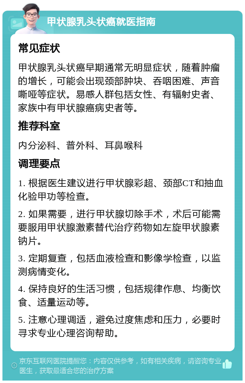 甲状腺乳头状癌就医指南 常见症状 甲状腺乳头状癌早期通常无明显症状，随着肿瘤的增长，可能会出现颈部肿块、吞咽困难、声音嘶哑等症状。易感人群包括女性、有辐射史者、家族中有甲状腺癌病史者等。 推荐科室 内分泌科、普外科、耳鼻喉科 调理要点 1. 根据医生建议进行甲状腺彩超、颈部CT和抽血化验甲功等检查。 2. 如果需要，进行甲状腺切除手术，术后可能需要服用甲状腺激素替代治疗药物如左旋甲状腺素钠片。 3. 定期复查，包括血液检查和影像学检查，以监测病情变化。 4. 保持良好的生活习惯，包括规律作息、均衡饮食、适量运动等。 5. 注意心理调适，避免过度焦虑和压力，必要时寻求专业心理咨询帮助。