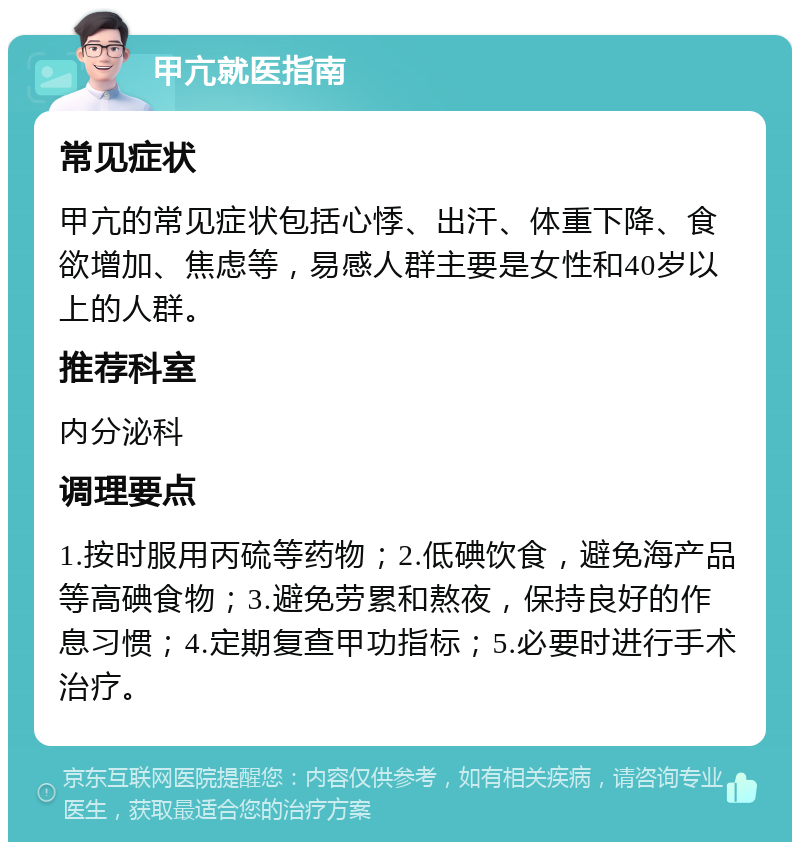 甲亢就医指南 常见症状 甲亢的常见症状包括心悸、出汗、体重下降、食欲增加、焦虑等，易感人群主要是女性和40岁以上的人群。 推荐科室 内分泌科 调理要点 1.按时服用丙硫等药物；2.低碘饮食，避免海产品等高碘食物；3.避免劳累和熬夜，保持良好的作息习惯；4.定期复查甲功指标；5.必要时进行手术治疗。