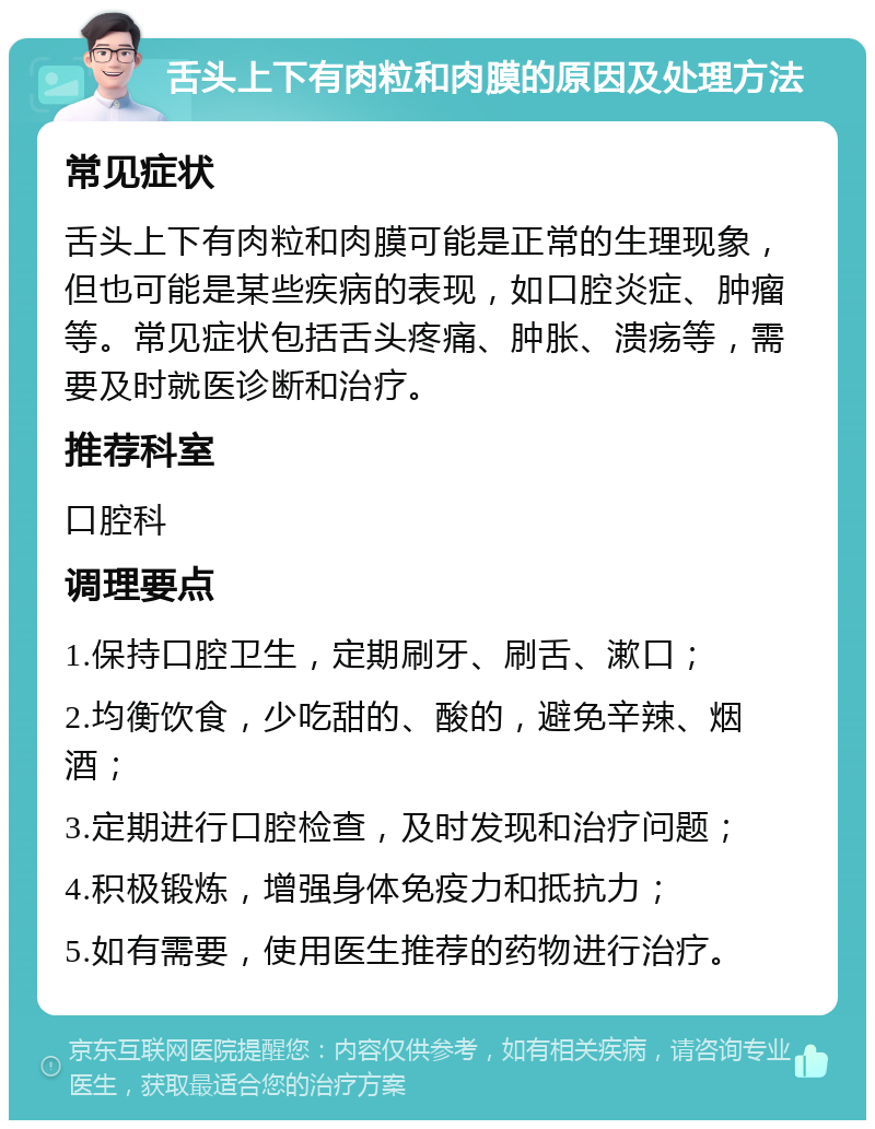 舌头上下有肉粒和肉膜的原因及处理方法 常见症状 舌头上下有肉粒和肉膜可能是正常的生理现象，但也可能是某些疾病的表现，如口腔炎症、肿瘤等。常见症状包括舌头疼痛、肿胀、溃疡等，需要及时就医诊断和治疗。 推荐科室 口腔科 调理要点 1.保持口腔卫生，定期刷牙、刷舌、漱口； 2.均衡饮食，少吃甜的、酸的，避免辛辣、烟酒； 3.定期进行口腔检查，及时发现和治疗问题； 4.积极锻炼，增强身体免疫力和抵抗力； 5.如有需要，使用医生推荐的药物进行治疗。