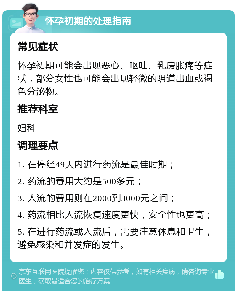 怀孕初期的处理指南 常见症状 怀孕初期可能会出现恶心、呕吐、乳房胀痛等症状，部分女性也可能会出现轻微的阴道出血或褐色分泌物。 推荐科室 妇科 调理要点 1. 在停经49天内进行药流是最佳时期； 2. 药流的费用大约是500多元； 3. 人流的费用则在2000到3000元之间； 4. 药流相比人流恢复速度更快，安全性也更高； 5. 在进行药流或人流后，需要注意休息和卫生，避免感染和并发症的发生。