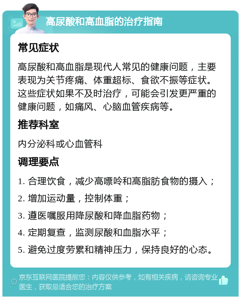 高尿酸和高血脂的治疗指南 常见症状 高尿酸和高血脂是现代人常见的健康问题，主要表现为关节疼痛、体重超标、食欲不振等症状。这些症状如果不及时治疗，可能会引发更严重的健康问题，如痛风、心脑血管疾病等。 推荐科室 内分泌科或心血管科 调理要点 1. 合理饮食，减少高嘌呤和高脂肪食物的摄入； 2. 增加运动量，控制体重； 3. 遵医嘱服用降尿酸和降血脂药物； 4. 定期复查，监测尿酸和血脂水平； 5. 避免过度劳累和精神压力，保持良好的心态。