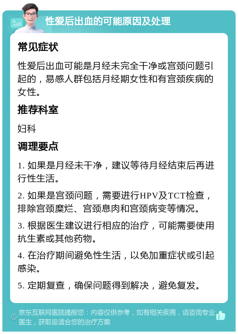 性爱后出血的可能原因及处理 常见症状 性爱后出血可能是月经未完全干净或宫颈问题引起的，易感人群包括月经期女性和有宫颈疾病的女性。 推荐科室 妇科 调理要点 1. 如果是月经未干净，建议等待月经结束后再进行性生活。 2. 如果是宫颈问题，需要进行HPV及TCT检查，排除宫颈糜烂、宫颈息肉和宫颈病变等情况。 3. 根据医生建议进行相应的治疗，可能需要使用抗生素或其他药物。 4. 在治疗期间避免性生活，以免加重症状或引起感染。 5. 定期复查，确保问题得到解决，避免复发。