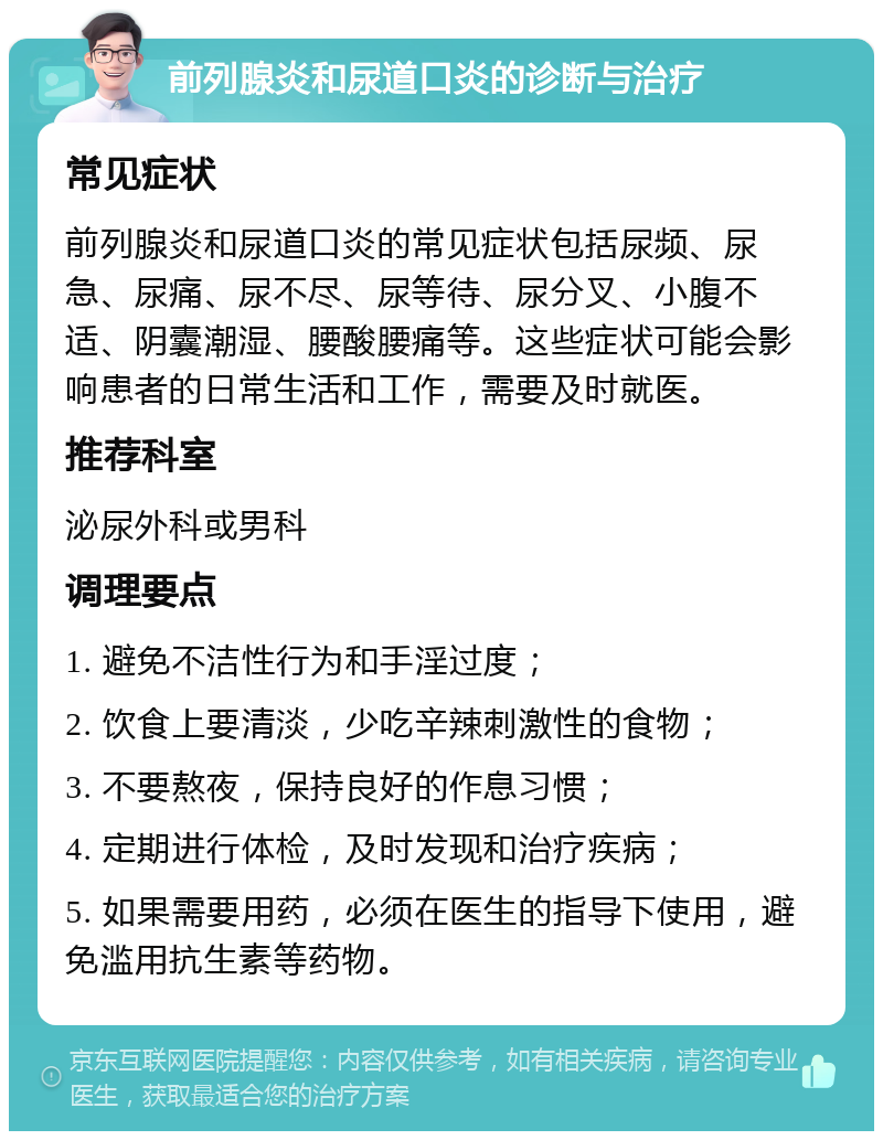 前列腺炎和尿道口炎的诊断与治疗 常见症状 前列腺炎和尿道口炎的常见症状包括尿频、尿急、尿痛、尿不尽、尿等待、尿分叉、小腹不适、阴囊潮湿、腰酸腰痛等。这些症状可能会影响患者的日常生活和工作，需要及时就医。 推荐科室 泌尿外科或男科 调理要点 1. 避免不洁性行为和手淫过度； 2. 饮食上要清淡，少吃辛辣刺激性的食物； 3. 不要熬夜，保持良好的作息习惯； 4. 定期进行体检，及时发现和治疗疾病； 5. 如果需要用药，必须在医生的指导下使用，避免滥用抗生素等药物。