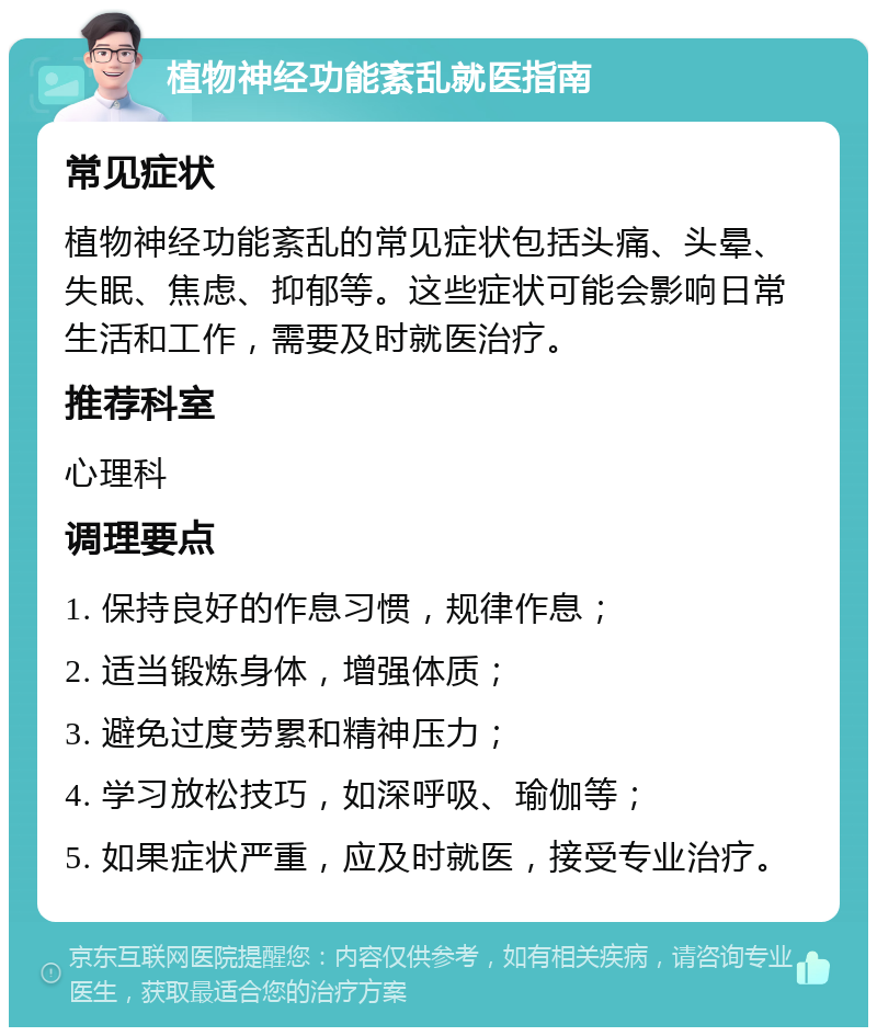 植物神经功能紊乱就医指南 常见症状 植物神经功能紊乱的常见症状包括头痛、头晕、失眠、焦虑、抑郁等。这些症状可能会影响日常生活和工作，需要及时就医治疗。 推荐科室 心理科 调理要点 1. 保持良好的作息习惯，规律作息； 2. 适当锻炼身体，增强体质； 3. 避免过度劳累和精神压力； 4. 学习放松技巧，如深呼吸、瑜伽等； 5. 如果症状严重，应及时就医，接受专业治疗。