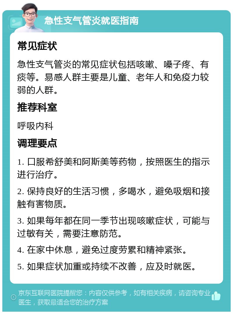 急性支气管炎就医指南 常见症状 急性支气管炎的常见症状包括咳嗽、嗓子疼、有痰等。易感人群主要是儿童、老年人和免疫力较弱的人群。 推荐科室 呼吸内科 调理要点 1. 口服希舒美和阿斯美等药物，按照医生的指示进行治疗。 2. 保持良好的生活习惯，多喝水，避免吸烟和接触有害物质。 3. 如果每年都在同一季节出现咳嗽症状，可能与过敏有关，需要注意防范。 4. 在家中休息，避免过度劳累和精神紧张。 5. 如果症状加重或持续不改善，应及时就医。