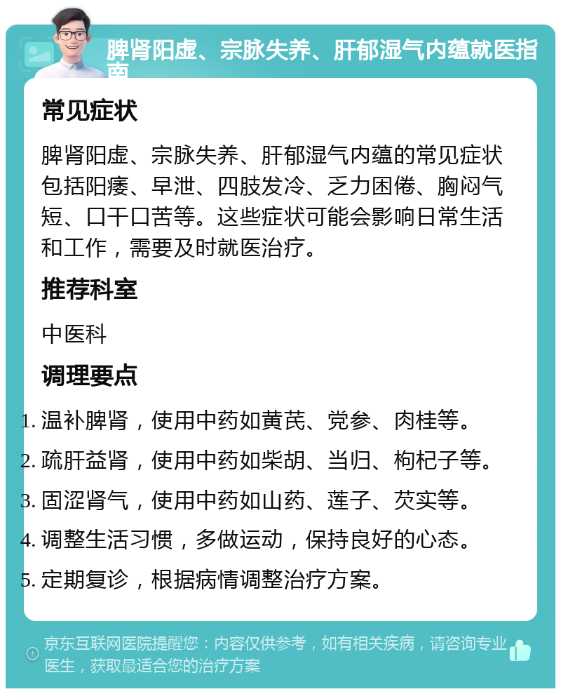 脾肾阳虚、宗脉失养、肝郁湿气内蕴就医指南 常见症状 脾肾阳虚、宗脉失养、肝郁湿气内蕴的常见症状包括阳痿、早泄、四肢发冷、乏力困倦、胸闷气短、口干口苦等。这些症状可能会影响日常生活和工作，需要及时就医治疗。 推荐科室 中医科 调理要点 温补脾肾，使用中药如黄芪、党参、肉桂等。 疏肝益肾，使用中药如柴胡、当归、枸杞子等。 固涩肾气，使用中药如山药、莲子、芡实等。 调整生活习惯，多做运动，保持良好的心态。 定期复诊，根据病情调整治疗方案。