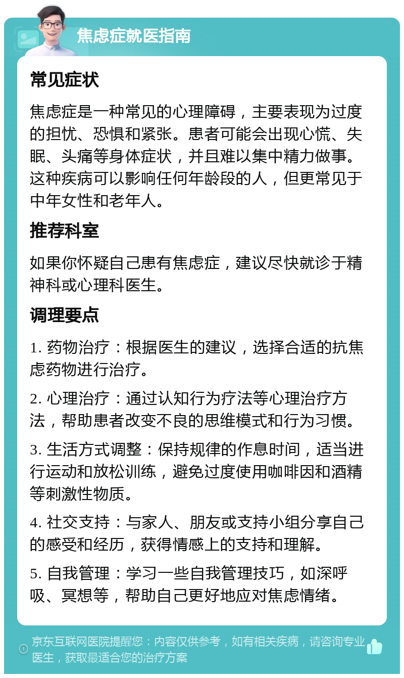 焦虑症就医指南 常见症状 焦虑症是一种常见的心理障碍，主要表现为过度的担忧、恐惧和紧张。患者可能会出现心慌、失眠、头痛等身体症状，并且难以集中精力做事。这种疾病可以影响任何年龄段的人，但更常见于中年女性和老年人。 推荐科室 如果你怀疑自己患有焦虑症，建议尽快就诊于精神科或心理科医生。 调理要点 1. 药物治疗：根据医生的建议，选择合适的抗焦虑药物进行治疗。 2. 心理治疗：通过认知行为疗法等心理治疗方法，帮助患者改变不良的思维模式和行为习惯。 3. 生活方式调整：保持规律的作息时间，适当进行运动和放松训练，避免过度使用咖啡因和酒精等刺激性物质。 4. 社交支持：与家人、朋友或支持小组分享自己的感受和经历，获得情感上的支持和理解。 5. 自我管理：学习一些自我管理技巧，如深呼吸、冥想等，帮助自己更好地应对焦虑情绪。