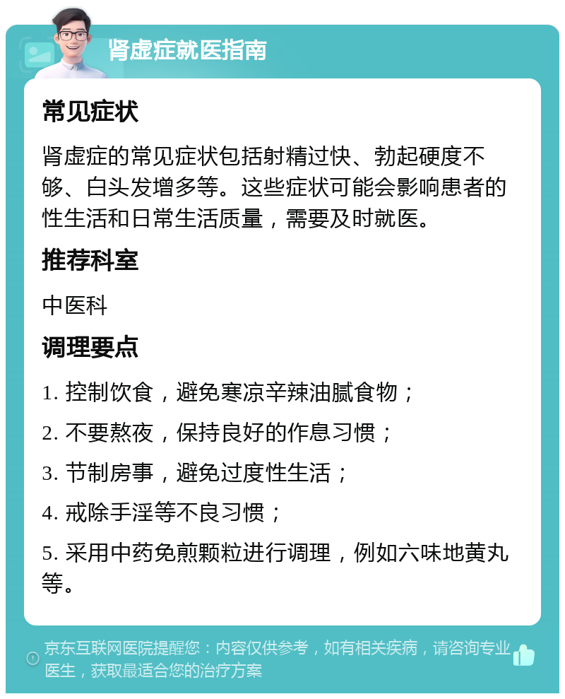 肾虚症就医指南 常见症状 肾虚症的常见症状包括射精过快、勃起硬度不够、白头发增多等。这些症状可能会影响患者的性生活和日常生活质量，需要及时就医。 推荐科室 中医科 调理要点 1. 控制饮食，避免寒凉辛辣油腻食物； 2. 不要熬夜，保持良好的作息习惯； 3. 节制房事，避免过度性生活； 4. 戒除手淫等不良习惯； 5. 采用中药免煎颗粒进行调理，例如六味地黄丸等。