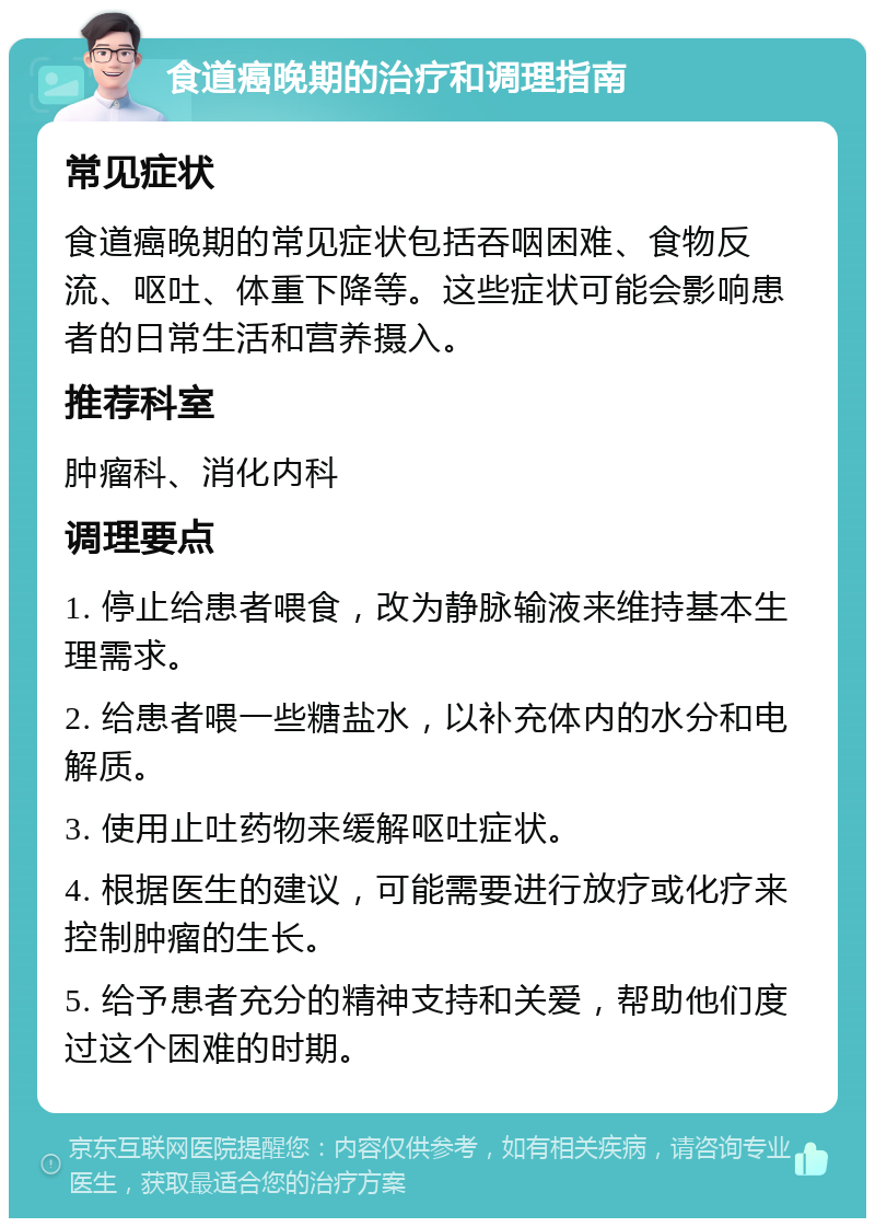 食道癌晚期的治疗和调理指南 常见症状 食道癌晚期的常见症状包括吞咽困难、食物反流、呕吐、体重下降等。这些症状可能会影响患者的日常生活和营养摄入。 推荐科室 肿瘤科、消化内科 调理要点 1. 停止给患者喂食，改为静脉输液来维持基本生理需求。 2. 给患者喂一些糖盐水，以补充体内的水分和电解质。 3. 使用止吐药物来缓解呕吐症状。 4. 根据医生的建议，可能需要进行放疗或化疗来控制肿瘤的生长。 5. 给予患者充分的精神支持和关爱，帮助他们度过这个困难的时期。