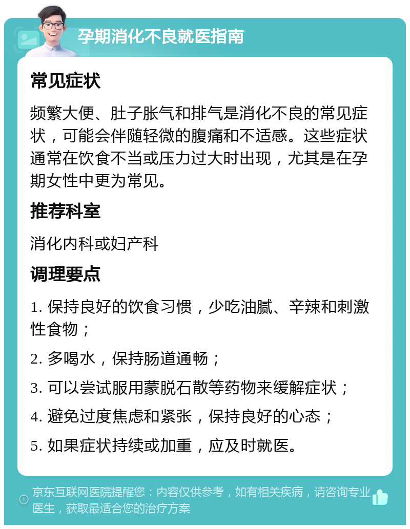 孕期消化不良就医指南 常见症状 频繁大便、肚子胀气和排气是消化不良的常见症状，可能会伴随轻微的腹痛和不适感。这些症状通常在饮食不当或压力过大时出现，尤其是在孕期女性中更为常见。 推荐科室 消化内科或妇产科 调理要点 1. 保持良好的饮食习惯，少吃油腻、辛辣和刺激性食物； 2. 多喝水，保持肠道通畅； 3. 可以尝试服用蒙脱石散等药物来缓解症状； 4. 避免过度焦虑和紧张，保持良好的心态； 5. 如果症状持续或加重，应及时就医。