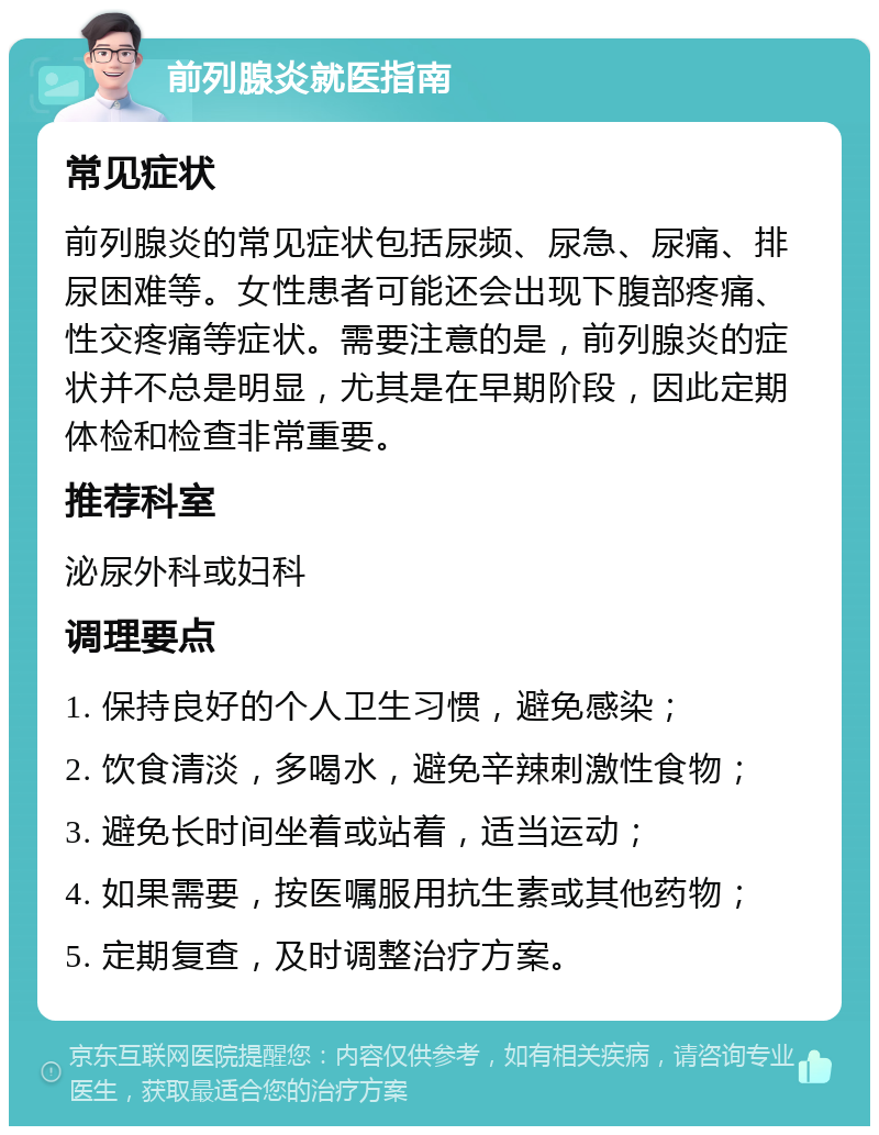 前列腺炎就医指南 常见症状 前列腺炎的常见症状包括尿频、尿急、尿痛、排尿困难等。女性患者可能还会出现下腹部疼痛、性交疼痛等症状。需要注意的是，前列腺炎的症状并不总是明显，尤其是在早期阶段，因此定期体检和检查非常重要。 推荐科室 泌尿外科或妇科 调理要点 1. 保持良好的个人卫生习惯，避免感染； 2. 饮食清淡，多喝水，避免辛辣刺激性食物； 3. 避免长时间坐着或站着，适当运动； 4. 如果需要，按医嘱服用抗生素或其他药物； 5. 定期复查，及时调整治疗方案。