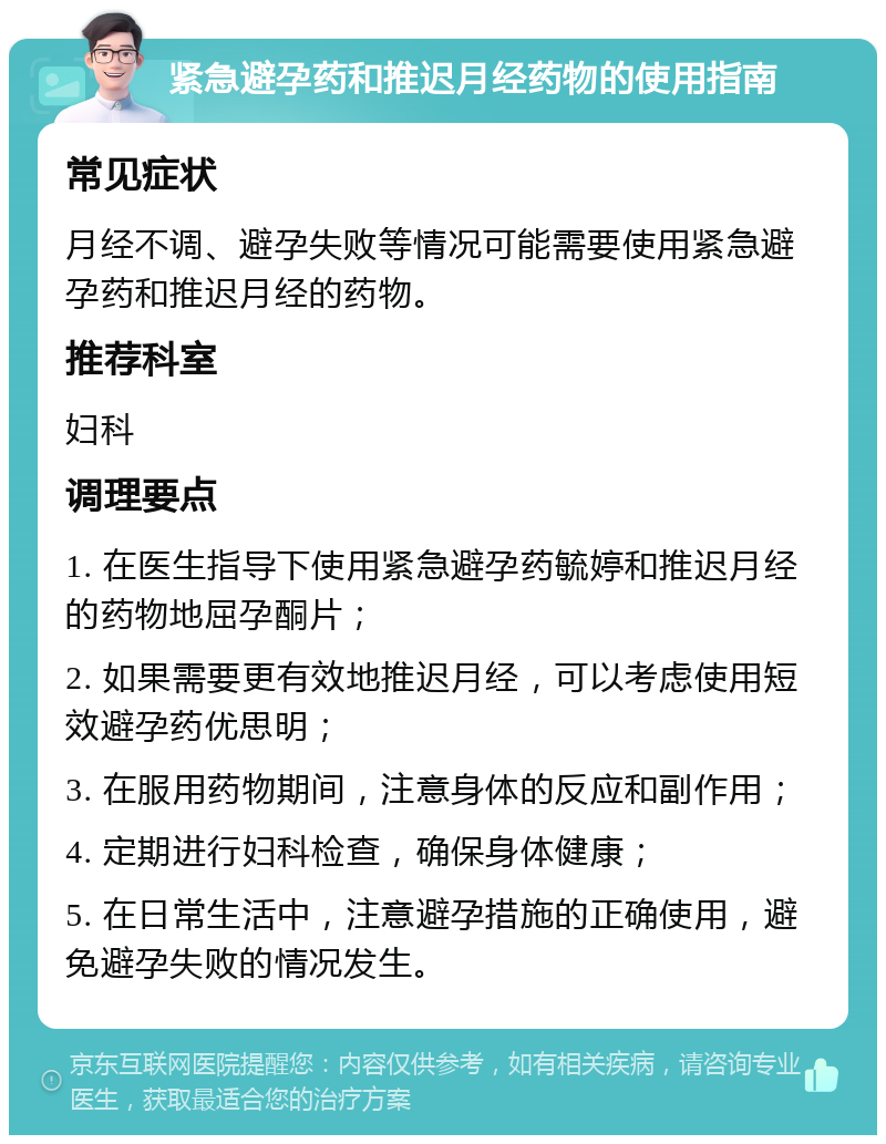 紧急避孕药和推迟月经药物的使用指南 常见症状 月经不调、避孕失败等情况可能需要使用紧急避孕药和推迟月经的药物。 推荐科室 妇科 调理要点 1. 在医生指导下使用紧急避孕药毓婷和推迟月经的药物地屈孕酮片； 2. 如果需要更有效地推迟月经，可以考虑使用短效避孕药优思明； 3. 在服用药物期间，注意身体的反应和副作用； 4. 定期进行妇科检查，确保身体健康； 5. 在日常生活中，注意避孕措施的正确使用，避免避孕失败的情况发生。