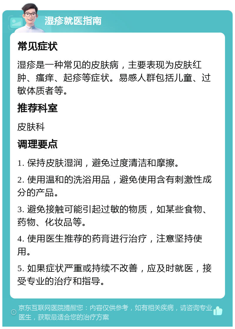 湿疹就医指南 常见症状 湿疹是一种常见的皮肤病，主要表现为皮肤红肿、瘙痒、起疹等症状。易感人群包括儿童、过敏体质者等。 推荐科室 皮肤科 调理要点 1. 保持皮肤湿润，避免过度清洁和摩擦。 2. 使用温和的洗浴用品，避免使用含有刺激性成分的产品。 3. 避免接触可能引起过敏的物质，如某些食物、药物、化妆品等。 4. 使用医生推荐的药膏进行治疗，注意坚持使用。 5. 如果症状严重或持续不改善，应及时就医，接受专业的治疗和指导。