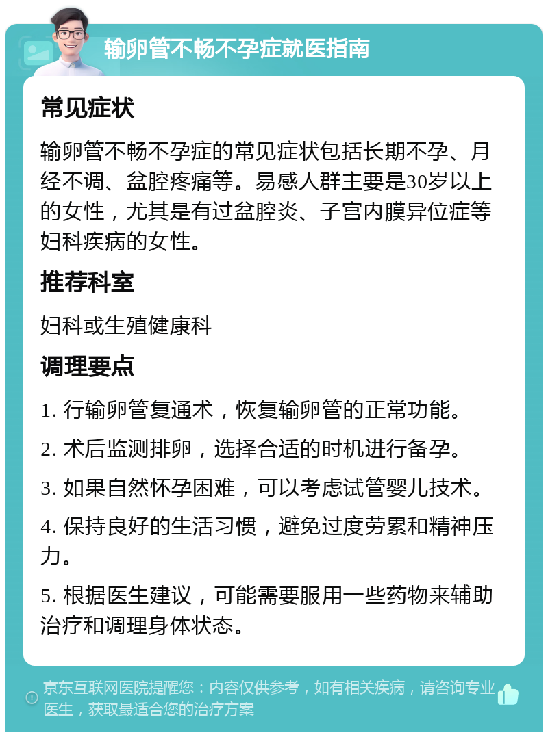 输卵管不畅不孕症就医指南 常见症状 输卵管不畅不孕症的常见症状包括长期不孕、月经不调、盆腔疼痛等。易感人群主要是30岁以上的女性，尤其是有过盆腔炎、子宫内膜异位症等妇科疾病的女性。 推荐科室 妇科或生殖健康科 调理要点 1. 行输卵管复通术，恢复输卵管的正常功能。 2. 术后监测排卵，选择合适的时机进行备孕。 3. 如果自然怀孕困难，可以考虑试管婴儿技术。 4. 保持良好的生活习惯，避免过度劳累和精神压力。 5. 根据医生建议，可能需要服用一些药物来辅助治疗和调理身体状态。