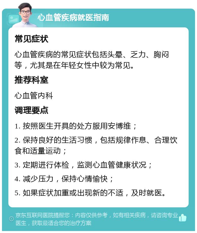 心血管疾病就医指南 常见症状 心血管疾病的常见症状包括头晕、乏力、胸闷等，尤其是在年轻女性中较为常见。 推荐科室 心血管内科 调理要点 1. 按照医生开具的处方服用安博维； 2. 保持良好的生活习惯，包括规律作息、合理饮食和适量运动； 3. 定期进行体检，监测心血管健康状况； 4. 减少压力，保持心情愉快； 5. 如果症状加重或出现新的不适，及时就医。