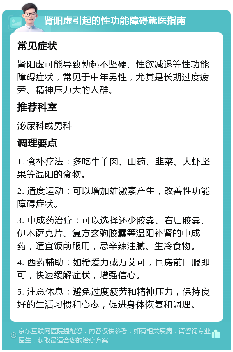 肾阳虚引起的性功能障碍就医指南 常见症状 肾阳虚可能导致勃起不坚硬、性欲减退等性功能障碍症状，常见于中年男性，尤其是长期过度疲劳、精神压力大的人群。 推荐科室 泌尿科或男科 调理要点 1. 食补疗法：多吃牛羊肉、山药、韭菜、大虾坚果等温阳的食物。 2. 适度运动：可以增加雄激素产生，改善性功能障碍症状。 3. 中成药治疗：可以选择还少胶囊、右归胶囊、伊木萨克片、复方玄驹胶囊等温阳补肾的中成药，适宜饭前服用，忌辛辣油腻、生冷食物。 4. 西药辅助：如希爱力或万艾可，同房前口服即可，快速缓解症状，增强信心。 5. 注意休息：避免过度疲劳和精神压力，保持良好的生活习惯和心态，促进身体恢复和调理。