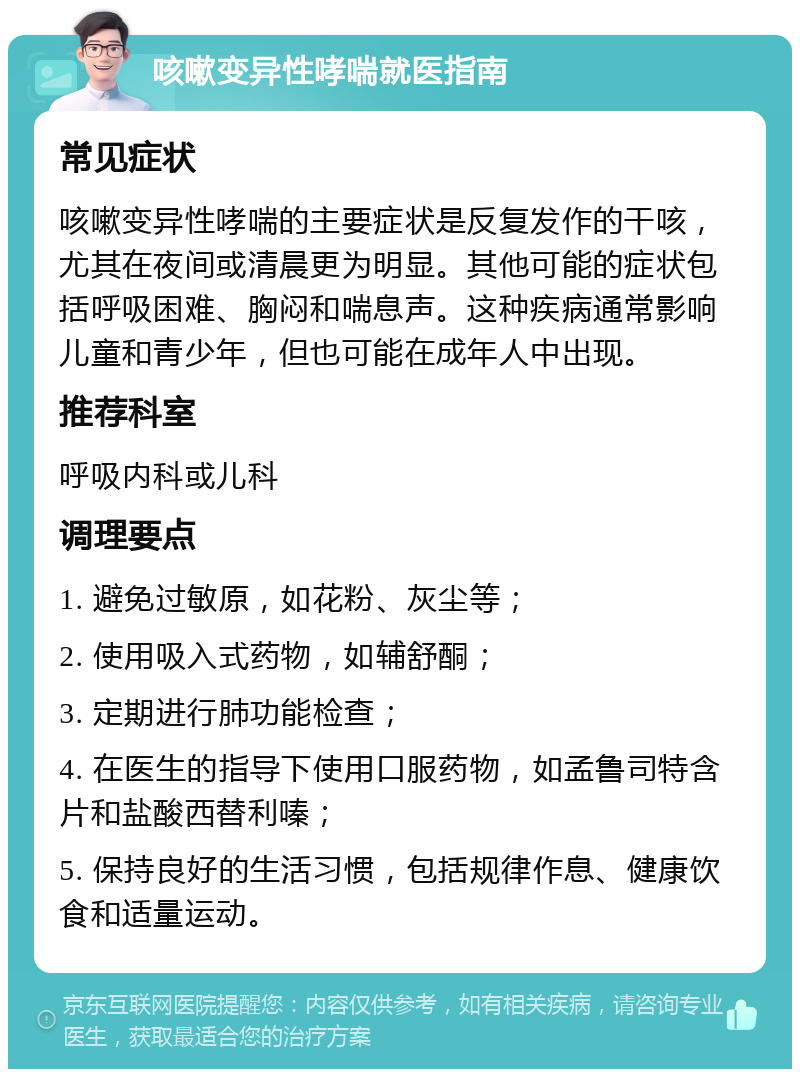 咳嗽变异性哮喘就医指南 常见症状 咳嗽变异性哮喘的主要症状是反复发作的干咳，尤其在夜间或清晨更为明显。其他可能的症状包括呼吸困难、胸闷和喘息声。这种疾病通常影响儿童和青少年，但也可能在成年人中出现。 推荐科室 呼吸内科或儿科 调理要点 1. 避免过敏原，如花粉、灰尘等； 2. 使用吸入式药物，如辅舒酮； 3. 定期进行肺功能检查； 4. 在医生的指导下使用口服药物，如孟鲁司特含片和盐酸西替利嗪； 5. 保持良好的生活习惯，包括规律作息、健康饮食和适量运动。