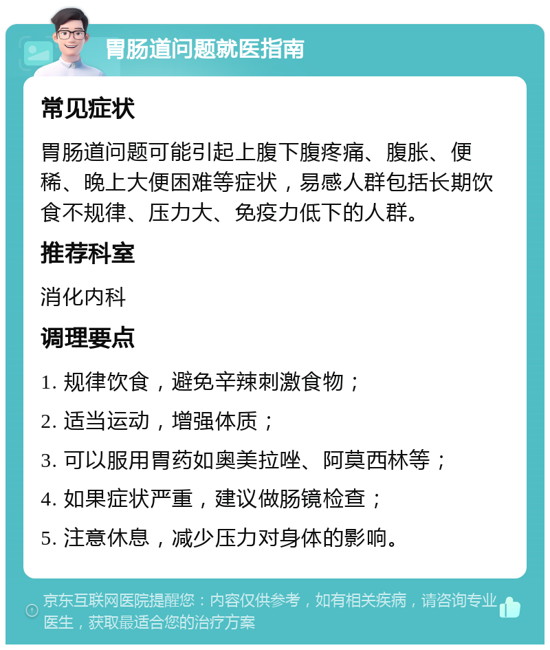 胃肠道问题就医指南 常见症状 胃肠道问题可能引起上腹下腹疼痛、腹胀、便稀、晚上大便困难等症状，易感人群包括长期饮食不规律、压力大、免疫力低下的人群。 推荐科室 消化内科 调理要点 1. 规律饮食，避免辛辣刺激食物； 2. 适当运动，增强体质； 3. 可以服用胃药如奥美拉唑、阿莫西林等； 4. 如果症状严重，建议做肠镜检查； 5. 注意休息，减少压力对身体的影响。