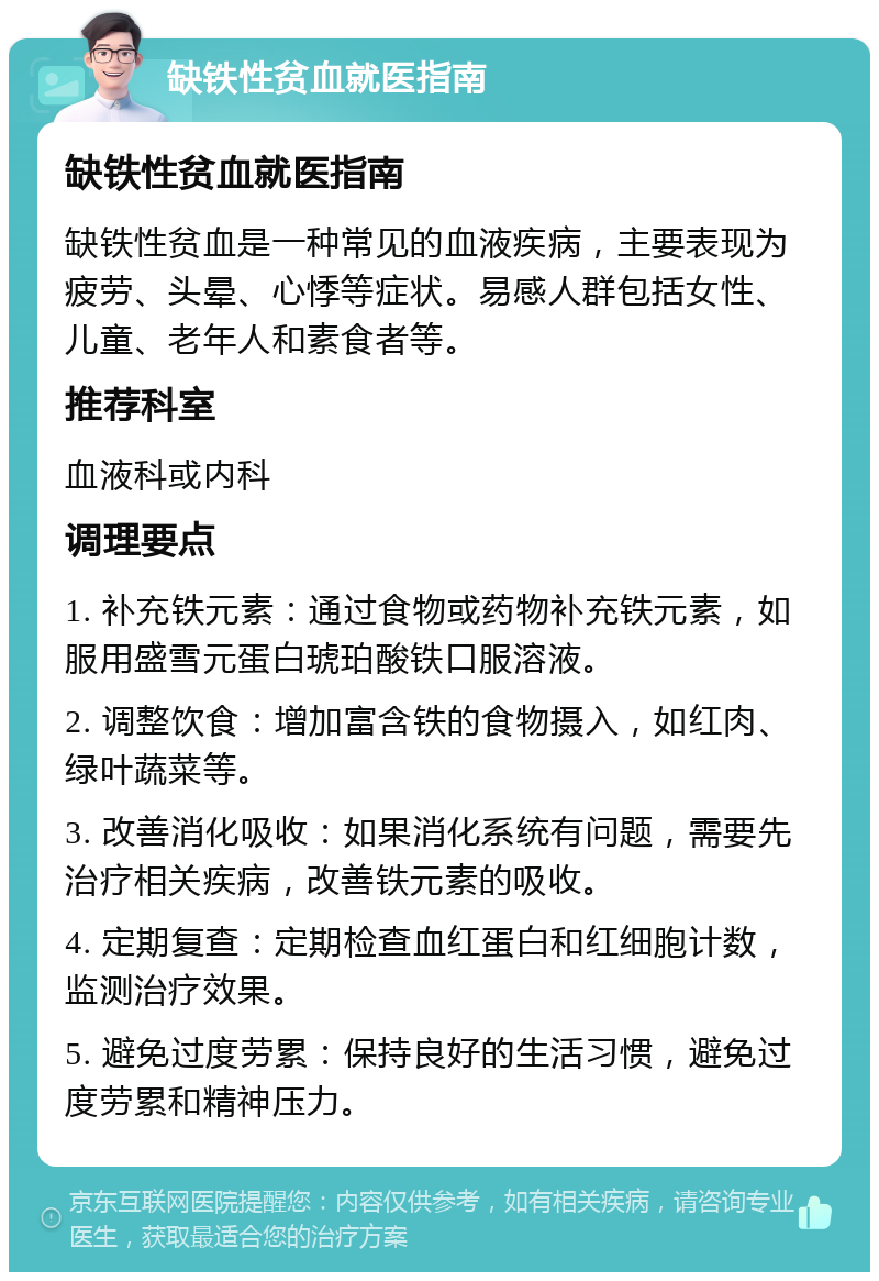 缺铁性贫血就医指南 缺铁性贫血就医指南 缺铁性贫血是一种常见的血液疾病，主要表现为疲劳、头晕、心悸等症状。易感人群包括女性、儿童、老年人和素食者等。 推荐科室 血液科或内科 调理要点 1. 补充铁元素：通过食物或药物补充铁元素，如服用盛雪元蛋白琥珀酸铁口服溶液。 2. 调整饮食：增加富含铁的食物摄入，如红肉、绿叶蔬菜等。 3. 改善消化吸收：如果消化系统有问题，需要先治疗相关疾病，改善铁元素的吸收。 4. 定期复查：定期检查血红蛋白和红细胞计数，监测治疗效果。 5. 避免过度劳累：保持良好的生活习惯，避免过度劳累和精神压力。