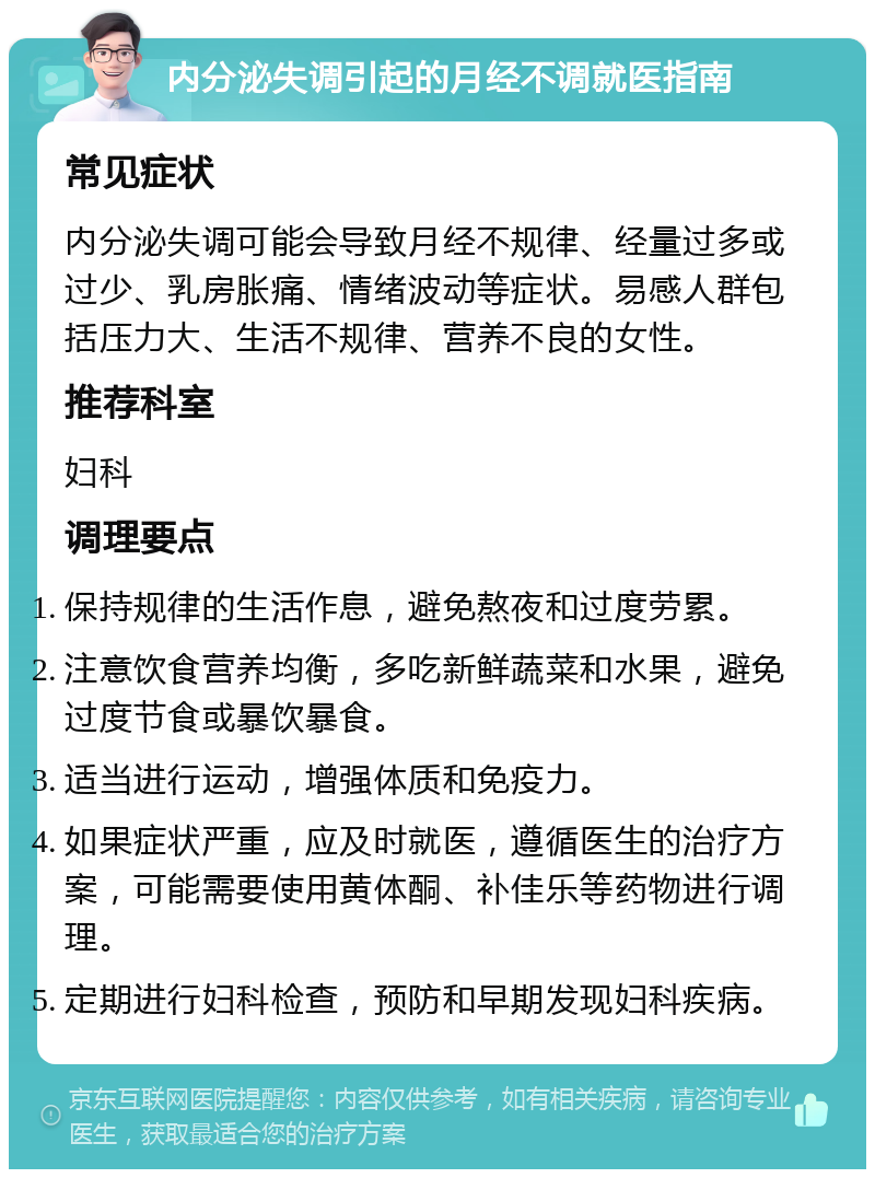 内分泌失调引起的月经不调就医指南 常见症状 内分泌失调可能会导致月经不规律、经量过多或过少、乳房胀痛、情绪波动等症状。易感人群包括压力大、生活不规律、营养不良的女性。 推荐科室 妇科 调理要点 保持规律的生活作息，避免熬夜和过度劳累。 注意饮食营养均衡，多吃新鲜蔬菜和水果，避免过度节食或暴饮暴食。 适当进行运动，增强体质和免疫力。 如果症状严重，应及时就医，遵循医生的治疗方案，可能需要使用黄体酮、补佳乐等药物进行调理。 定期进行妇科检查，预防和早期发现妇科疾病。