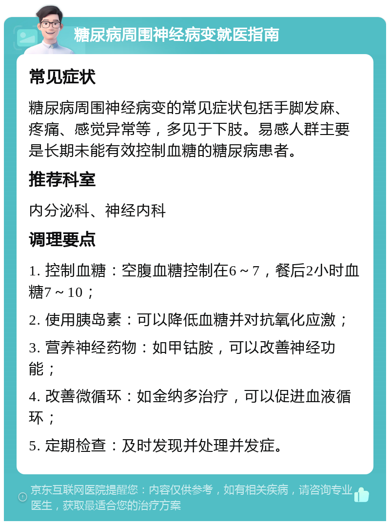 糖尿病周围神经病变就医指南 常见症状 糖尿病周围神经病变的常见症状包括手脚发麻、疼痛、感觉异常等，多见于下肢。易感人群主要是长期未能有效控制血糖的糖尿病患者。 推荐科室 内分泌科、神经内科 调理要点 1. 控制血糖：空腹血糖控制在6～7，餐后2小时血糖7～10； 2. 使用胰岛素：可以降低血糖并对抗氧化应激； 3. 营养神经药物：如甲钴胺，可以改善神经功能； 4. 改善微循环：如金纳多治疗，可以促进血液循环； 5. 定期检查：及时发现并处理并发症。