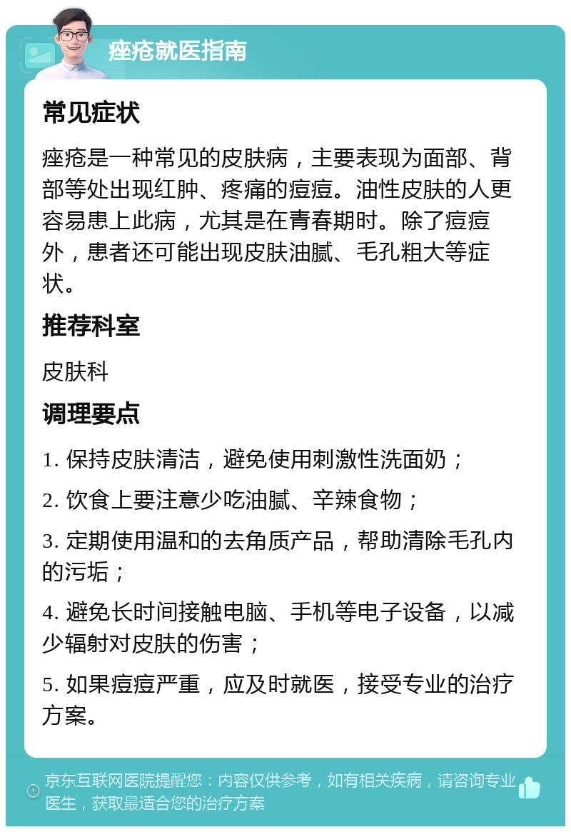 痤疮就医指南 常见症状 痤疮是一种常见的皮肤病，主要表现为面部、背部等处出现红肿、疼痛的痘痘。油性皮肤的人更容易患上此病，尤其是在青春期时。除了痘痘外，患者还可能出现皮肤油腻、毛孔粗大等症状。 推荐科室 皮肤科 调理要点 1. 保持皮肤清洁，避免使用刺激性洗面奶； 2. 饮食上要注意少吃油腻、辛辣食物； 3. 定期使用温和的去角质产品，帮助清除毛孔内的污垢； 4. 避免长时间接触电脑、手机等电子设备，以减少辐射对皮肤的伤害； 5. 如果痘痘严重，应及时就医，接受专业的治疗方案。