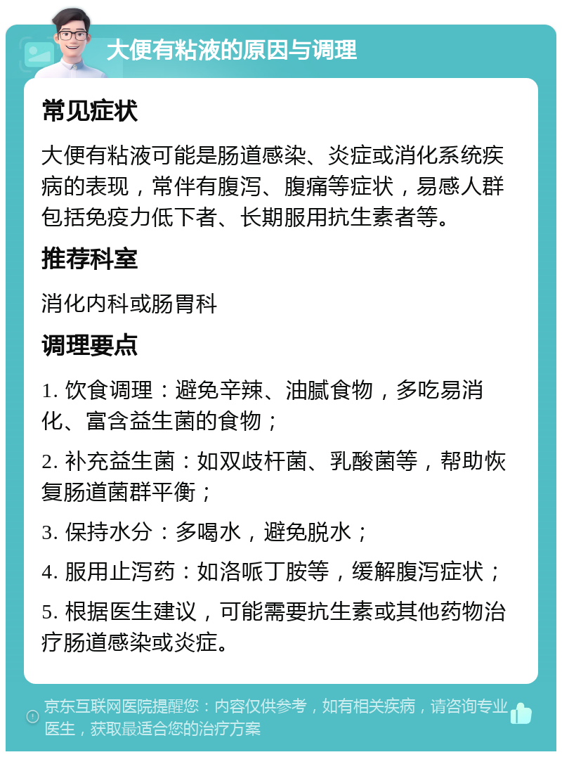 大便有粘液的原因与调理 常见症状 大便有粘液可能是肠道感染、炎症或消化系统疾病的表现，常伴有腹泻、腹痛等症状，易感人群包括免疫力低下者、长期服用抗生素者等。 推荐科室 消化内科或肠胃科 调理要点 1. 饮食调理：避免辛辣、油腻食物，多吃易消化、富含益生菌的食物； 2. 补充益生菌：如双歧杆菌、乳酸菌等，帮助恢复肠道菌群平衡； 3. 保持水分：多喝水，避免脱水； 4. 服用止泻药：如洛哌丁胺等，缓解腹泻症状； 5. 根据医生建议，可能需要抗生素或其他药物治疗肠道感染或炎症。