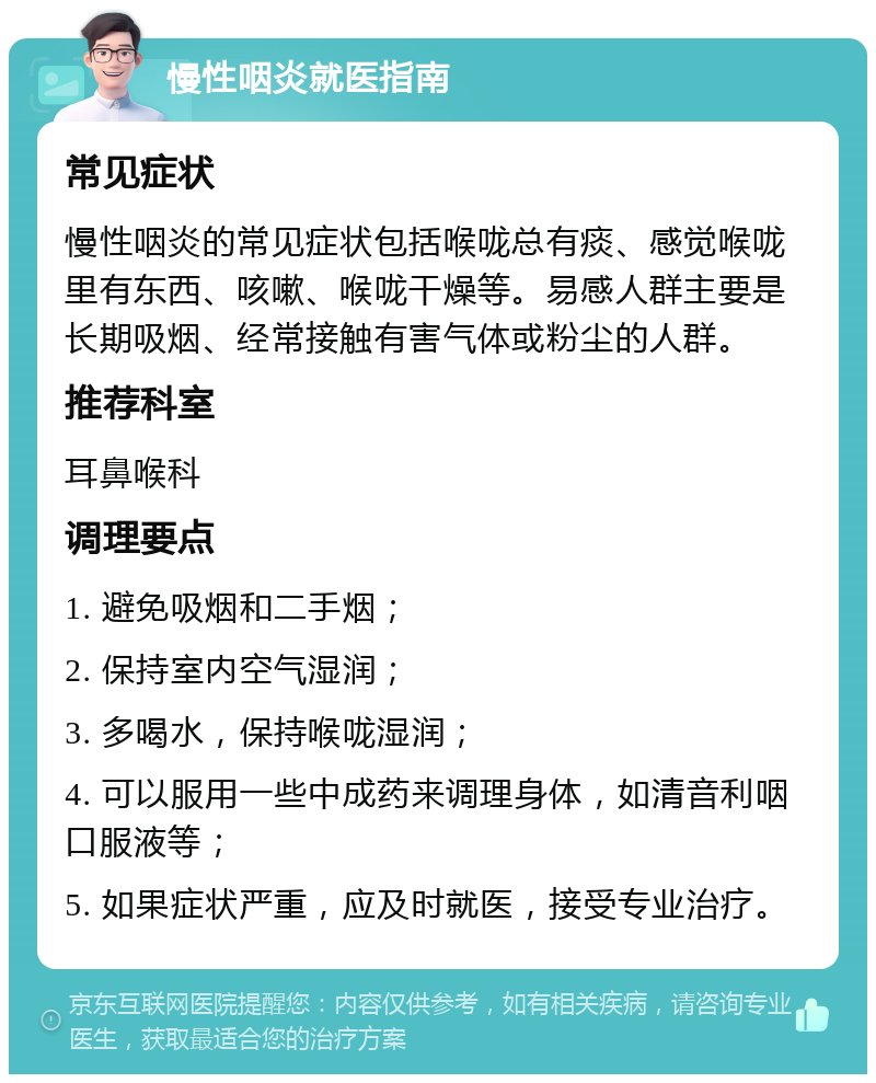 慢性咽炎就医指南 常见症状 慢性咽炎的常见症状包括喉咙总有痰、感觉喉咙里有东西、咳嗽、喉咙干燥等。易感人群主要是长期吸烟、经常接触有害气体或粉尘的人群。 推荐科室 耳鼻喉科 调理要点 1. 避免吸烟和二手烟； 2. 保持室内空气湿润； 3. 多喝水，保持喉咙湿润； 4. 可以服用一些中成药来调理身体，如清音利咽口服液等； 5. 如果症状严重，应及时就医，接受专业治疗。