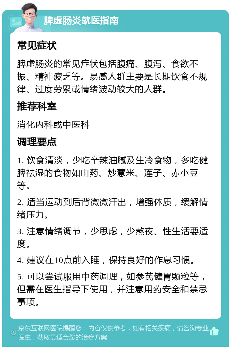 脾虚肠炎就医指南 常见症状 脾虚肠炎的常见症状包括腹痛、腹泻、食欲不振、精神疲乏等。易感人群主要是长期饮食不规律、过度劳累或情绪波动较大的人群。 推荐科室 消化内科或中医科 调理要点 1. 饮食清淡，少吃辛辣油腻及生冷食物，多吃健脾祛湿的食物如山药、炒薏米、莲子、赤小豆等。 2. 适当运动到后背微微汗出，增强体质，缓解情绪压力。 3. 注意情绪调节，少思虑，少熬夜、性生活要适度。 4. 建议在10点前入睡，保持良好的作息习惯。 5. 可以尝试服用中药调理，如参芪健胃颗粒等，但需在医生指导下使用，并注意用药安全和禁忌事项。