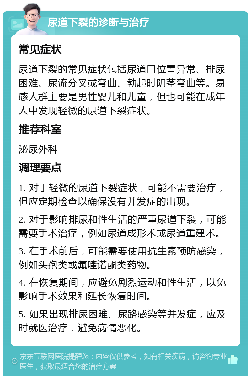 尿道下裂的诊断与治疗 常见症状 尿道下裂的常见症状包括尿道口位置异常、排尿困难、尿流分叉或弯曲、勃起时阴茎弯曲等。易感人群主要是男性婴儿和儿童，但也可能在成年人中发现轻微的尿道下裂症状。 推荐科室 泌尿外科 调理要点 1. 对于轻微的尿道下裂症状，可能不需要治疗，但应定期检查以确保没有并发症的出现。 2. 对于影响排尿和性生活的严重尿道下裂，可能需要手术治疗，例如尿道成形术或尿道重建术。 3. 在手术前后，可能需要使用抗生素预防感染，例如头孢类或氟喹诺酮类药物。 4. 在恢复期间，应避免剧烈运动和性生活，以免影响手术效果和延长恢复时间。 5. 如果出现排尿困难、尿路感染等并发症，应及时就医治疗，避免病情恶化。