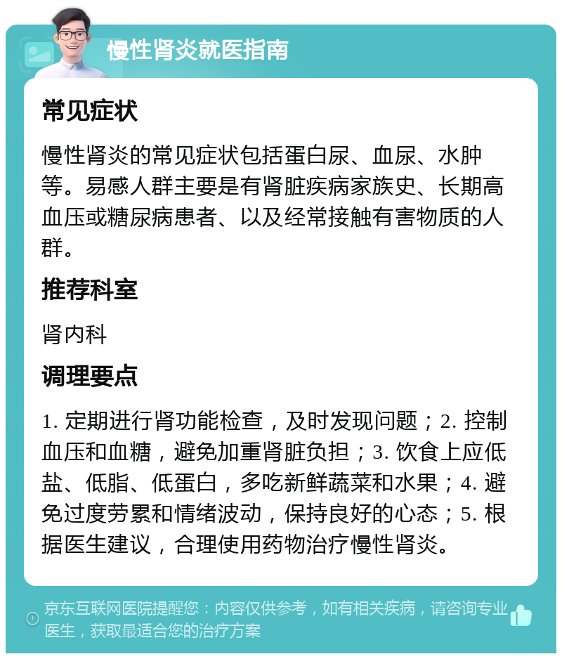 慢性肾炎就医指南 常见症状 慢性肾炎的常见症状包括蛋白尿、血尿、水肿等。易感人群主要是有肾脏疾病家族史、长期高血压或糖尿病患者、以及经常接触有害物质的人群。 推荐科室 肾内科 调理要点 1. 定期进行肾功能检查，及时发现问题；2. 控制血压和血糖，避免加重肾脏负担；3. 饮食上应低盐、低脂、低蛋白，多吃新鲜蔬菜和水果；4. 避免过度劳累和情绪波动，保持良好的心态；5. 根据医生建议，合理使用药物治疗慢性肾炎。