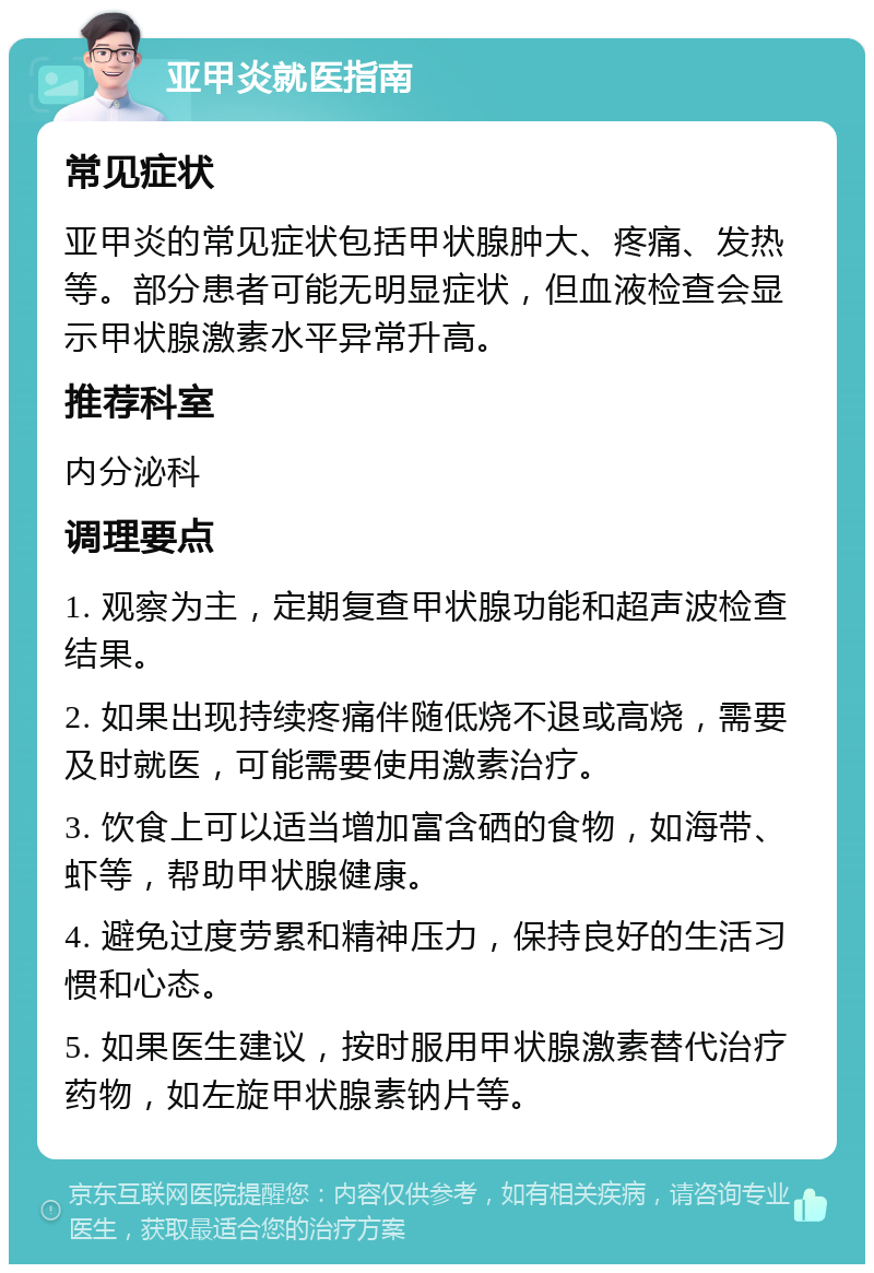 亚甲炎就医指南 常见症状 亚甲炎的常见症状包括甲状腺肿大、疼痛、发热等。部分患者可能无明显症状，但血液检查会显示甲状腺激素水平异常升高。 推荐科室 内分泌科 调理要点 1. 观察为主，定期复查甲状腺功能和超声波检查结果。 2. 如果出现持续疼痛伴随低烧不退或高烧，需要及时就医，可能需要使用激素治疗。 3. 饮食上可以适当增加富含硒的食物，如海带、虾等，帮助甲状腺健康。 4. 避免过度劳累和精神压力，保持良好的生活习惯和心态。 5. 如果医生建议，按时服用甲状腺激素替代治疗药物，如左旋甲状腺素钠片等。