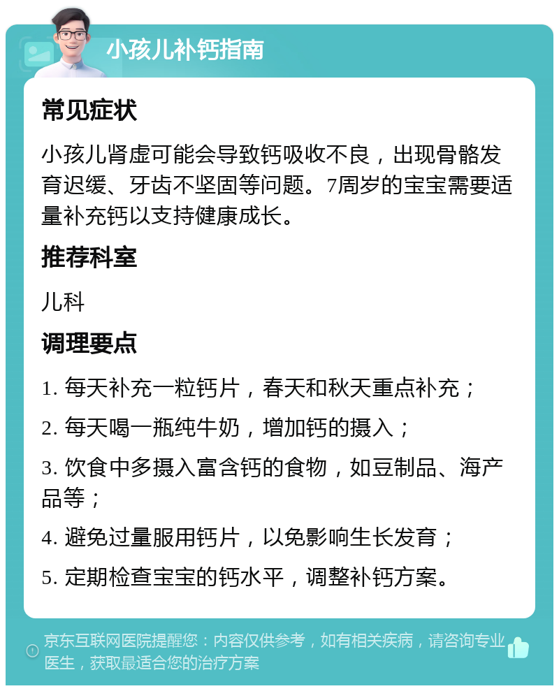 小孩儿补钙指南 常见症状 小孩儿肾虚可能会导致钙吸收不良，出现骨骼发育迟缓、牙齿不坚固等问题。7周岁的宝宝需要适量补充钙以支持健康成长。 推荐科室 儿科 调理要点 1. 每天补充一粒钙片，春天和秋天重点补充； 2. 每天喝一瓶纯牛奶，增加钙的摄入； 3. 饮食中多摄入富含钙的食物，如豆制品、海产品等； 4. 避免过量服用钙片，以免影响生长发育； 5. 定期检查宝宝的钙水平，调整补钙方案。