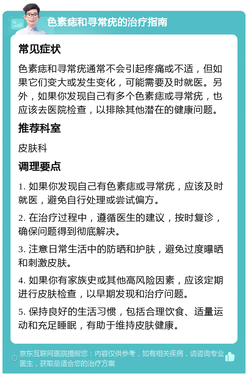 色素痣和寻常疣的治疗指南 常见症状 色素痣和寻常疣通常不会引起疼痛或不适，但如果它们变大或发生变化，可能需要及时就医。另外，如果你发现自己有多个色素痣或寻常疣，也应该去医院检查，以排除其他潜在的健康问题。 推荐科室 皮肤科 调理要点 1. 如果你发现自己有色素痣或寻常疣，应该及时就医，避免自行处理或尝试偏方。 2. 在治疗过程中，遵循医生的建议，按时复诊，确保问题得到彻底解决。 3. 注意日常生活中的防晒和护肤，避免过度曝晒和刺激皮肤。 4. 如果你有家族史或其他高风险因素，应该定期进行皮肤检查，以早期发现和治疗问题。 5. 保持良好的生活习惯，包括合理饮食、适量运动和充足睡眠，有助于维持皮肤健康。