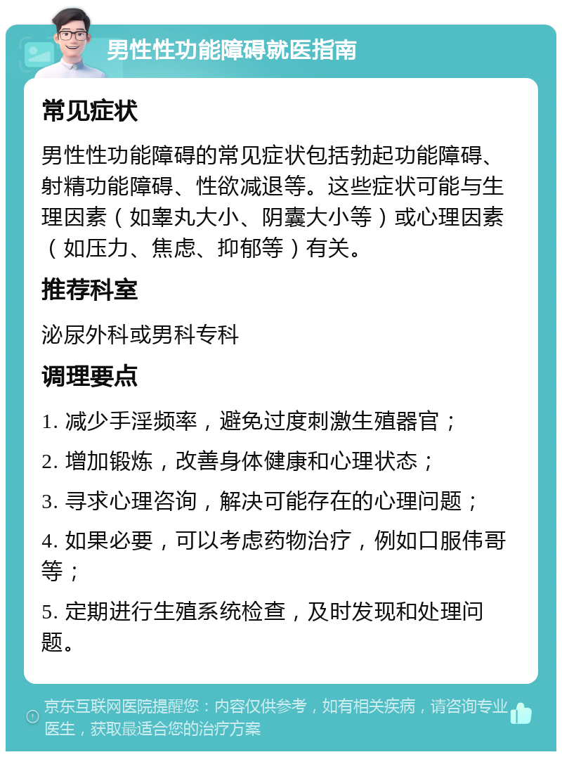 男性性功能障碍就医指南 常见症状 男性性功能障碍的常见症状包括勃起功能障碍、射精功能障碍、性欲减退等。这些症状可能与生理因素（如睾丸大小、阴囊大小等）或心理因素（如压力、焦虑、抑郁等）有关。 推荐科室 泌尿外科或男科专科 调理要点 1. 减少手淫频率，避免过度刺激生殖器官； 2. 增加锻炼，改善身体健康和心理状态； 3. 寻求心理咨询，解决可能存在的心理问题； 4. 如果必要，可以考虑药物治疗，例如口服伟哥等； 5. 定期进行生殖系统检查，及时发现和处理问题。