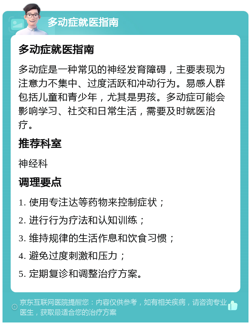 多动症就医指南 多动症就医指南 多动症是一种常见的神经发育障碍，主要表现为注意力不集中、过度活跃和冲动行为。易感人群包括儿童和青少年，尤其是男孩。多动症可能会影响学习、社交和日常生活，需要及时就医治疗。 推荐科室 神经科 调理要点 1. 使用专注达等药物来控制症状； 2. 进行行为疗法和认知训练； 3. 维持规律的生活作息和饮食习惯； 4. 避免过度刺激和压力； 5. 定期复诊和调整治疗方案。