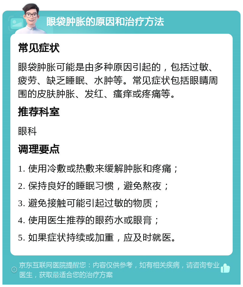 眼袋肿胀的原因和治疗方法 常见症状 眼袋肿胀可能是由多种原因引起的，包括过敏、疲劳、缺乏睡眠、水肿等。常见症状包括眼睛周围的皮肤肿胀、发红、瘙痒或疼痛等。 推荐科室 眼科 调理要点 1. 使用冷敷或热敷来缓解肿胀和疼痛； 2. 保持良好的睡眠习惯，避免熬夜； 3. 避免接触可能引起过敏的物质； 4. 使用医生推荐的眼药水或眼膏； 5. 如果症状持续或加重，应及时就医。