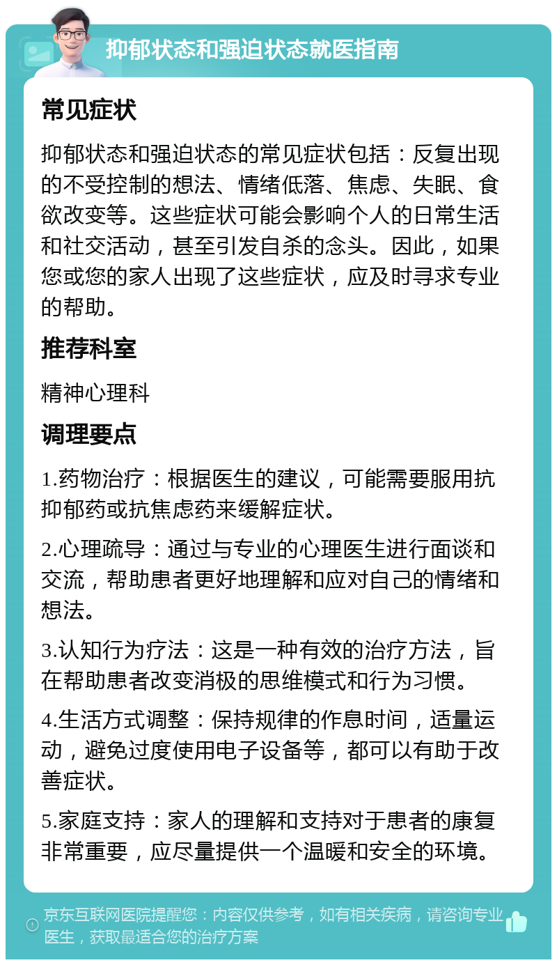 抑郁状态和强迫状态就医指南 常见症状 抑郁状态和强迫状态的常见症状包括：反复出现的不受控制的想法、情绪低落、焦虑、失眠、食欲改变等。这些症状可能会影响个人的日常生活和社交活动，甚至引发自杀的念头。因此，如果您或您的家人出现了这些症状，应及时寻求专业的帮助。 推荐科室 精神心理科 调理要点 1.药物治疗：根据医生的建议，可能需要服用抗抑郁药或抗焦虑药来缓解症状。 2.心理疏导：通过与专业的心理医生进行面谈和交流，帮助患者更好地理解和应对自己的情绪和想法。 3.认知行为疗法：这是一种有效的治疗方法，旨在帮助患者改变消极的思维模式和行为习惯。 4.生活方式调整：保持规律的作息时间，适量运动，避免过度使用电子设备等，都可以有助于改善症状。 5.家庭支持：家人的理解和支持对于患者的康复非常重要，应尽量提供一个温暖和安全的环境。