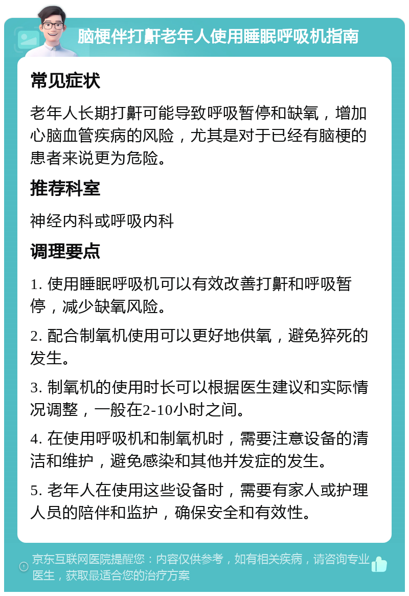 脑梗伴打鼾老年人使用睡眠呼吸机指南 常见症状 老年人长期打鼾可能导致呼吸暂停和缺氧，增加心脑血管疾病的风险，尤其是对于已经有脑梗的患者来说更为危险。 推荐科室 神经内科或呼吸内科 调理要点 1. 使用睡眠呼吸机可以有效改善打鼾和呼吸暂停，减少缺氧风险。 2. 配合制氧机使用可以更好地供氧，避免猝死的发生。 3. 制氧机的使用时长可以根据医生建议和实际情况调整，一般在2-10小时之间。 4. 在使用呼吸机和制氧机时，需要注意设备的清洁和维护，避免感染和其他并发症的发生。 5. 老年人在使用这些设备时，需要有家人或护理人员的陪伴和监护，确保安全和有效性。