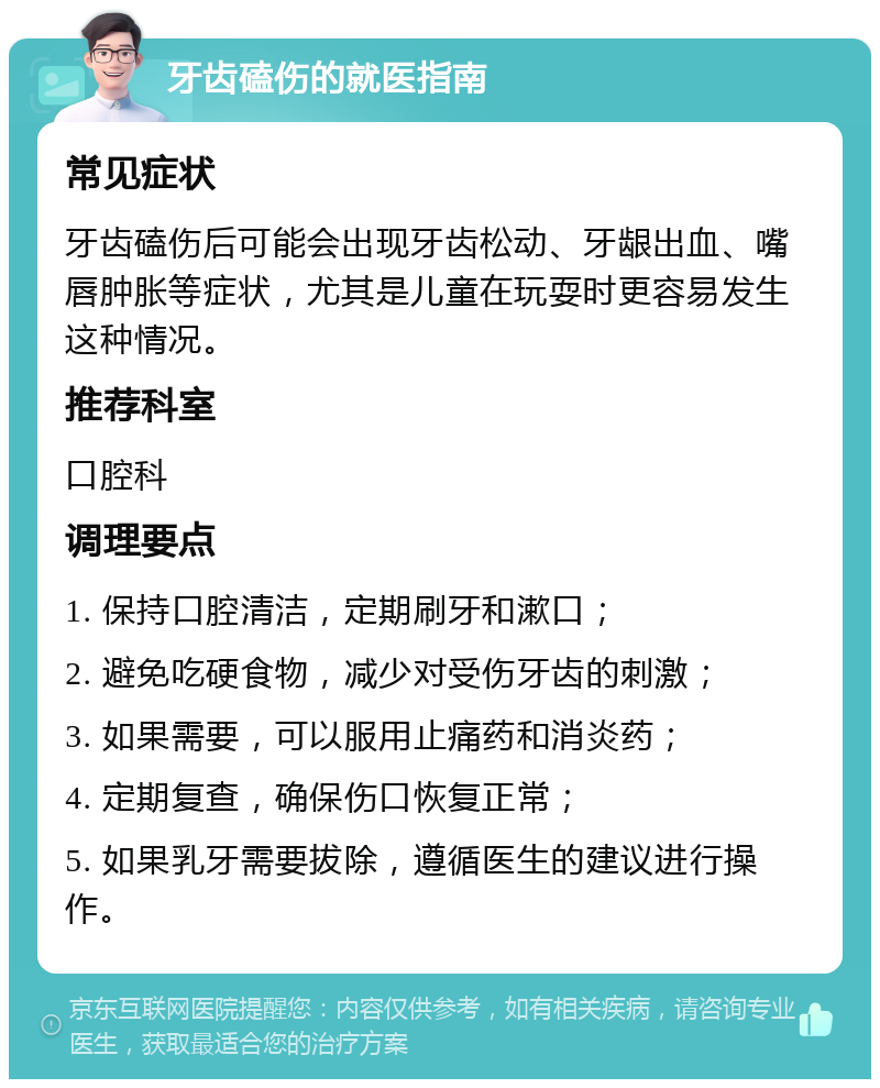 牙齿磕伤的就医指南 常见症状 牙齿磕伤后可能会出现牙齿松动、牙龈出血、嘴唇肿胀等症状，尤其是儿童在玩耍时更容易发生这种情况。 推荐科室 口腔科 调理要点 1. 保持口腔清洁，定期刷牙和漱口； 2. 避免吃硬食物，减少对受伤牙齿的刺激； 3. 如果需要，可以服用止痛药和消炎药； 4. 定期复查，确保伤口恢复正常； 5. 如果乳牙需要拔除，遵循医生的建议进行操作。