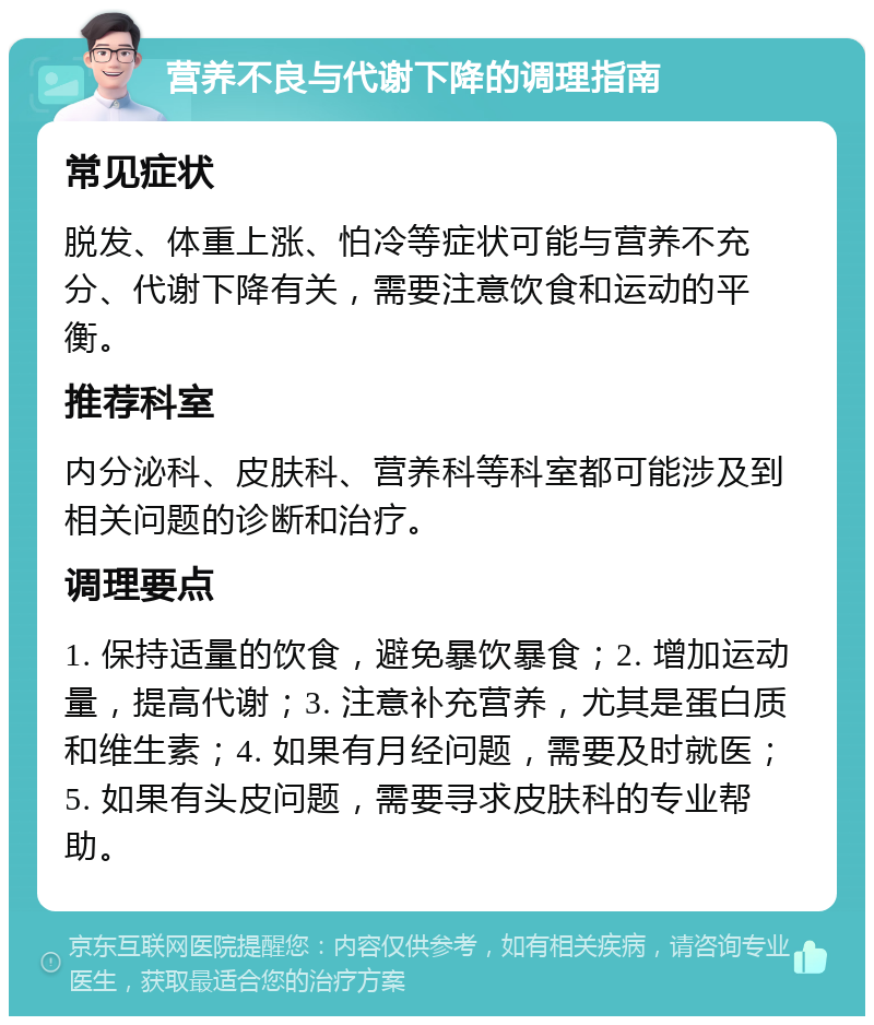 营养不良与代谢下降的调理指南 常见症状 脱发、体重上涨、怕冷等症状可能与营养不充分、代谢下降有关，需要注意饮食和运动的平衡。 推荐科室 内分泌科、皮肤科、营养科等科室都可能涉及到相关问题的诊断和治疗。 调理要点 1. 保持适量的饮食，避免暴饮暴食；2. 增加运动量，提高代谢；3. 注意补充营养，尤其是蛋白质和维生素；4. 如果有月经问题，需要及时就医；5. 如果有头皮问题，需要寻求皮肤科的专业帮助。