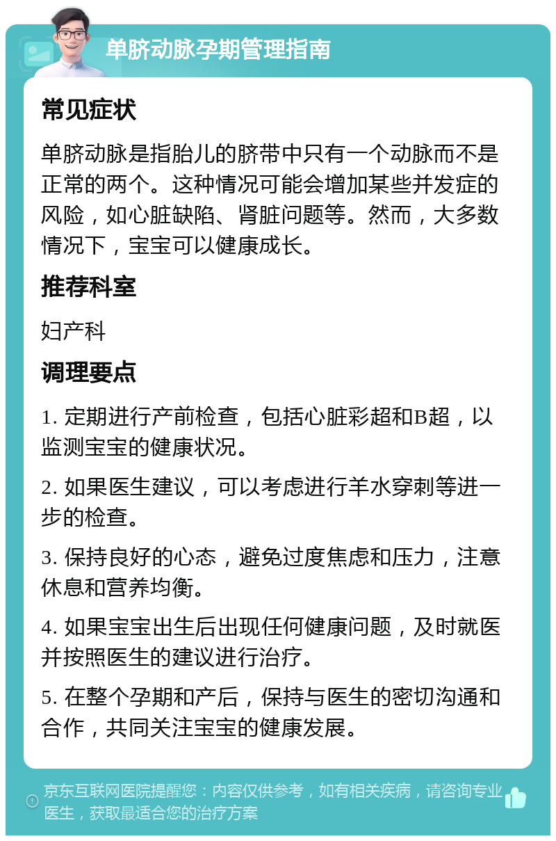 单脐动脉孕期管理指南 常见症状 单脐动脉是指胎儿的脐带中只有一个动脉而不是正常的两个。这种情况可能会增加某些并发症的风险，如心脏缺陷、肾脏问题等。然而，大多数情况下，宝宝可以健康成长。 推荐科室 妇产科 调理要点 1. 定期进行产前检查，包括心脏彩超和B超，以监测宝宝的健康状况。 2. 如果医生建议，可以考虑进行羊水穿刺等进一步的检查。 3. 保持良好的心态，避免过度焦虑和压力，注意休息和营养均衡。 4. 如果宝宝出生后出现任何健康问题，及时就医并按照医生的建议进行治疗。 5. 在整个孕期和产后，保持与医生的密切沟通和合作，共同关注宝宝的健康发展。