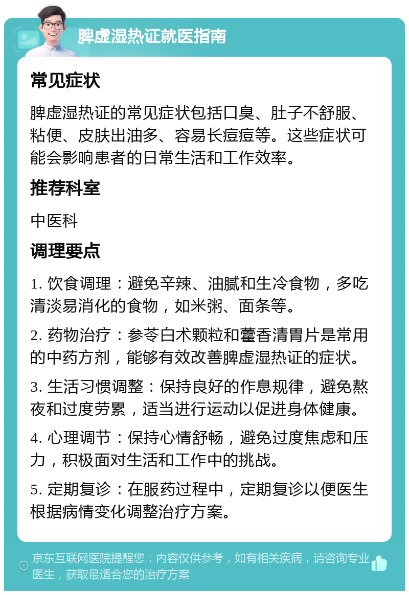 脾虚湿热证就医指南 常见症状 脾虚湿热证的常见症状包括口臭、肚子不舒服、粘便、皮肤出油多、容易长痘痘等。这些症状可能会影响患者的日常生活和工作效率。 推荐科室 中医科 调理要点 1. 饮食调理：避免辛辣、油腻和生冷食物，多吃清淡易消化的食物，如米粥、面条等。 2. 药物治疗：参苓白术颗粒和藿香清胃片是常用的中药方剂，能够有效改善脾虚湿热证的症状。 3. 生活习惯调整：保持良好的作息规律，避免熬夜和过度劳累，适当进行运动以促进身体健康。 4. 心理调节：保持心情舒畅，避免过度焦虑和压力，积极面对生活和工作中的挑战。 5. 定期复诊：在服药过程中，定期复诊以便医生根据病情变化调整治疗方案。