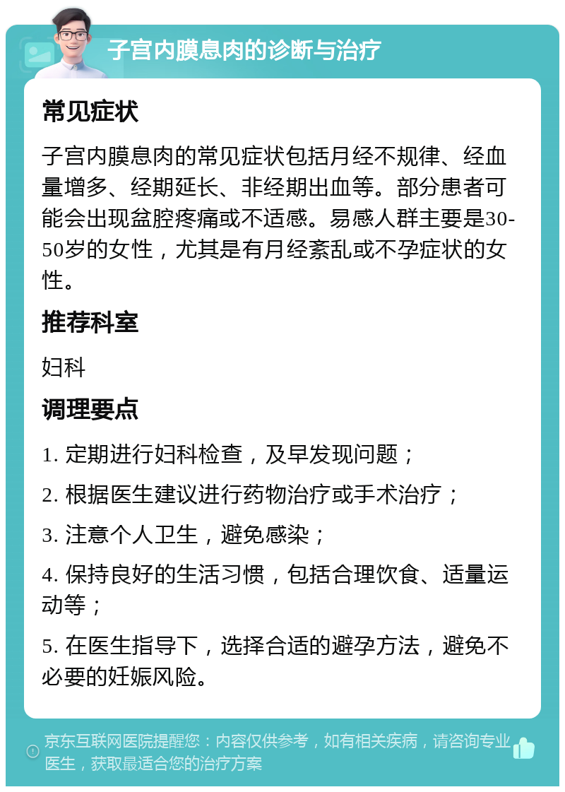 子宫内膜息肉的诊断与治疗 常见症状 子宫内膜息肉的常见症状包括月经不规律、经血量增多、经期延长、非经期出血等。部分患者可能会出现盆腔疼痛或不适感。易感人群主要是30-50岁的女性，尤其是有月经紊乱或不孕症状的女性。 推荐科室 妇科 调理要点 1. 定期进行妇科检查，及早发现问题； 2. 根据医生建议进行药物治疗或手术治疗； 3. 注意个人卫生，避免感染； 4. 保持良好的生活习惯，包括合理饮食、适量运动等； 5. 在医生指导下，选择合适的避孕方法，避免不必要的妊娠风险。